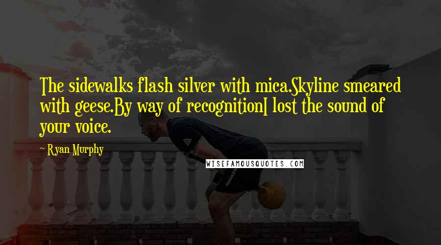 Ryan Murphy quotes: The sidewalks flash silver with mica.Skyline smeared with geese.By way of recognitionI lost the sound of your voice. Ryan Murphy quotes: The sidewalks flash silver with mica.Skyline smeared with geese.By way of recognitionI lost the sound of your voice.