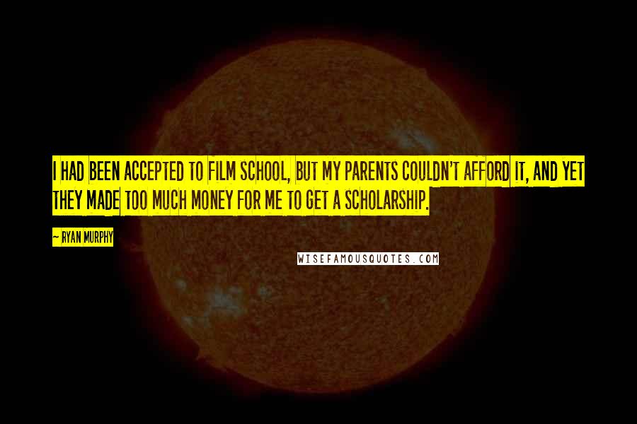 Ryan Murphy quotes: I had been accepted to film school, but my parents couldn't afford it, and yet they made too much money for me to get a scholarship. Ryan Murphy quotes: I had been accepted to film school, but my parents couldn't afford it, and yet they made too much money for me to get a scholarship.