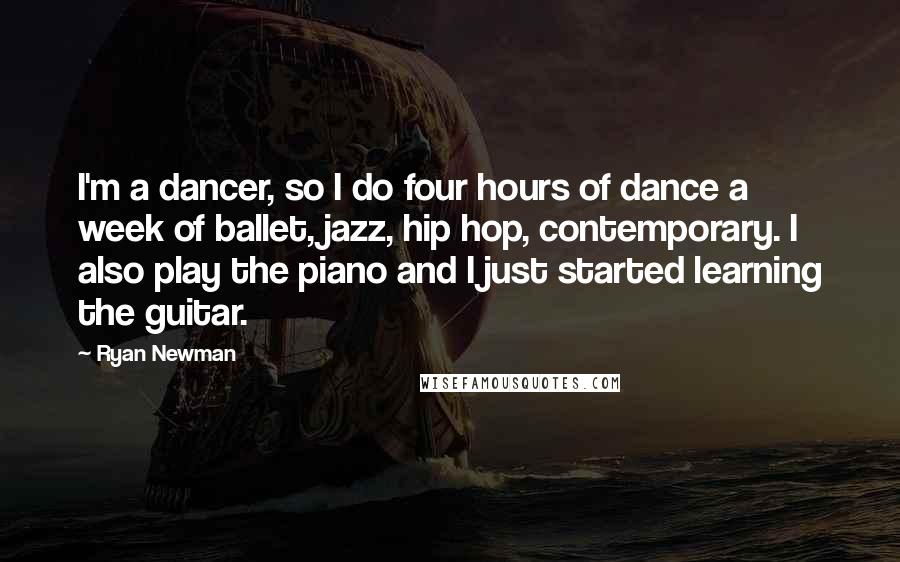 Ryan Newman quotes: I'm a dancer, so I do four hours of dance a week of ballet, jazz, hip hop, contemporary. I also play the piano and I just started learning the guitar. Ryan Newman quotes: I'm a dancer, so I do four hours of dance a week of ballet, jazz, hip hop, contemporary. I also play the piano and I just started learning the guitar.