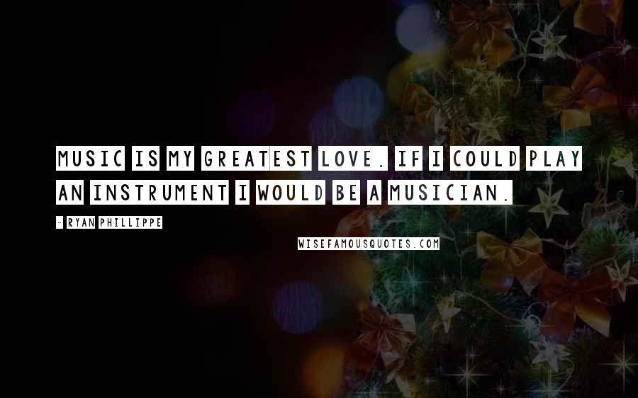Ryan Phillippe quotes: Music is my greatest love. If I could play an instrument I would be a musician.
