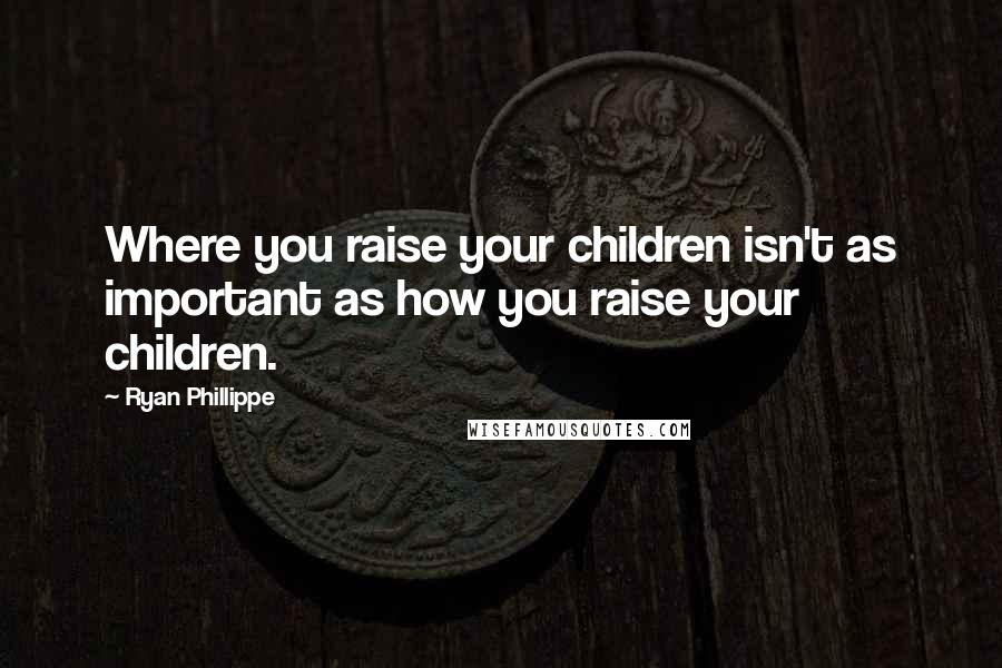 Ryan Phillippe quotes: Where you raise your children isn't as important as how you raise your children.