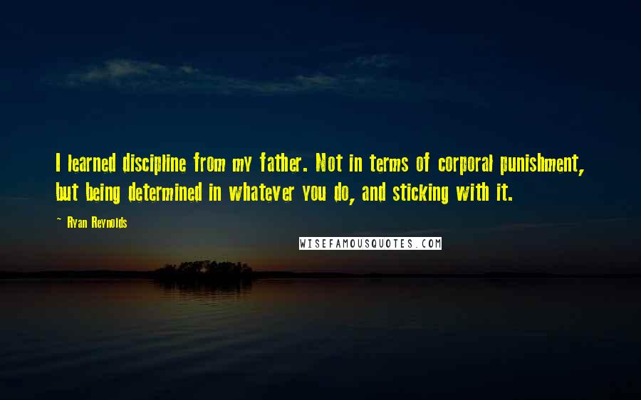 Ryan Reynolds quotes: I learned discipline from my father. Not in terms of corporal punishment, but being determined in whatever you do, and sticking with it. Ryan Reynolds quotes: I learned discipline from my father. Not in terms of corporal punishment, but being determined in whatever you do, and sticking with it.
