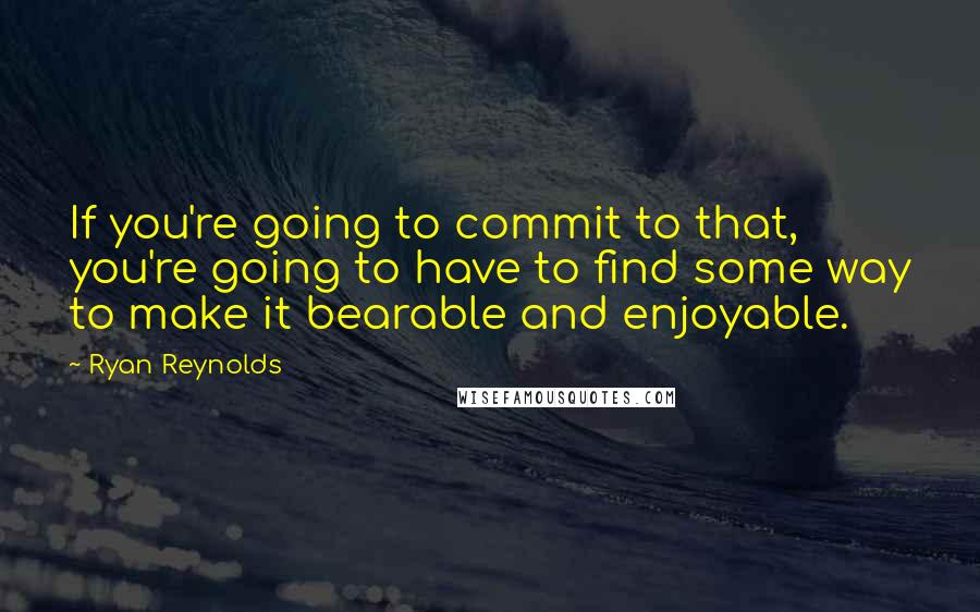 Ryan Reynolds quotes: If you're going to commit to that, you're going to have to find some way to make it bearable and enjoyable.