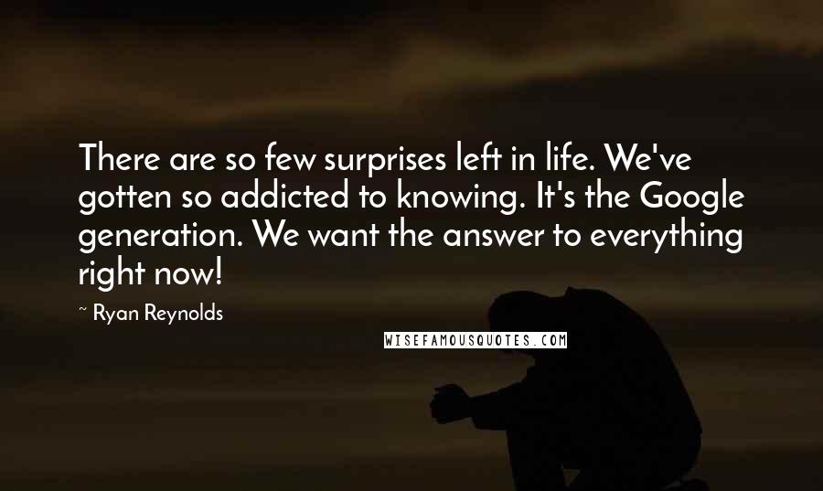 Ryan Reynolds quotes: There are so few surprises left in life. We've gotten so addicted to knowing. It's the Google generation. We want the answer to everything right now! Ryan Reynolds quotes: There are so few surprises left in life. We've gotten so addicted to knowing. It's the Google generation. We want the answer to everything right now!