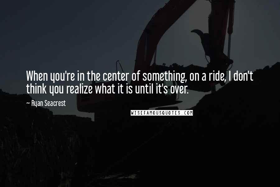 Ryan Seacrest quotes: When you're in the center of something, on a ride, I don't think you realize what it is until it's over.