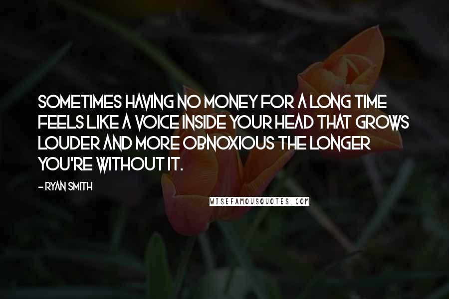 Ryan Smith quotes: Sometimes having no money for a long time feels like a voice inside your head that grows louder and more obnoxious the longer you're without it. Ryan Smith quotes: Sometimes having no money for a long time feels like a voice inside your head that grows louder and more obnoxious the longer you're without it.