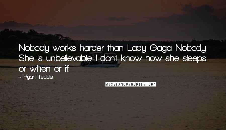 Ryan Tedder quotes: Nobody works harder than Lady Gaga. Nobody. She is unbelievable. I don't know how she sleeps, or when or if.