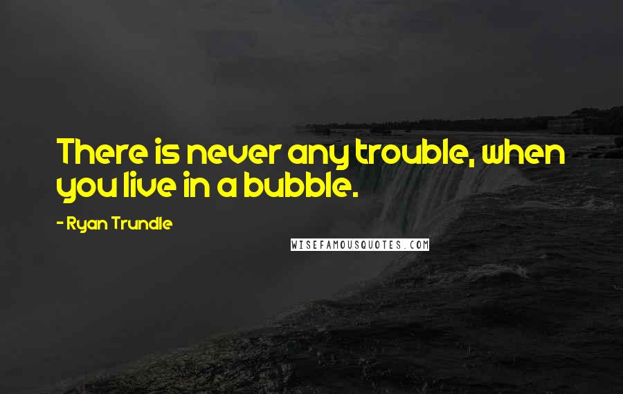 Ryan Trundle quotes: There is never any trouble, when you live in a bubble.