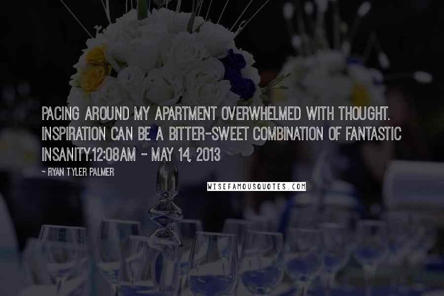 Ryan Tyler Palmer quotes: Pacing around my apartment overwhelmed with thought. Inspiration can be a bitter-sweet combination of fantastic insanity.12:08am - May 14, 2013 Ryan Tyler Palmer quotes: Pacing around my apartment overwhelmed with thought. Inspiration can be a bitter-sweet combination of fantastic insanity.12:08am - May 14, 2013