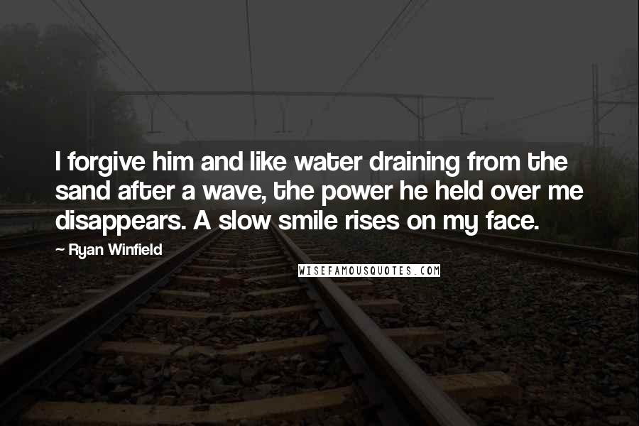 Ryan Winfield quotes: I forgive him and like water draining from the sand after a wave, the power he held over me disappears. A slow smile rises on my face. Ryan Winfield quotes: I forgive him and like water draining from the sand after a wave, the power he held over me disappears. A slow smile rises on my face.