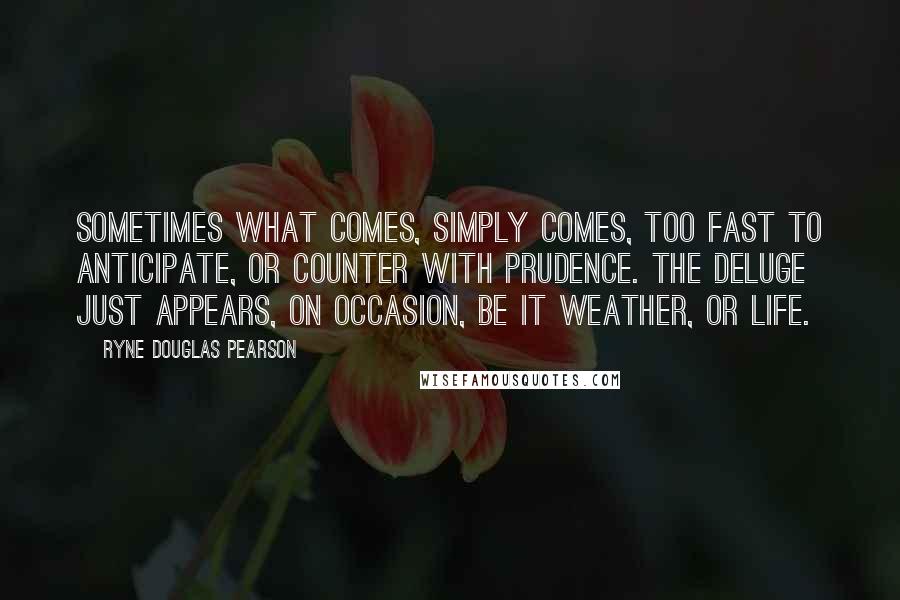 Ryne Douglas Pearson quotes: Sometimes what comes, simply comes, too fast to anticipate, or counter with prudence. The deluge just appears, on occasion, be it weather, or life. Ryne Douglas Pearson quotes: Sometimes what comes, simply comes, too fast to anticipate, or counter with prudence. The deluge just appears, on occasion, be it weather, or life.