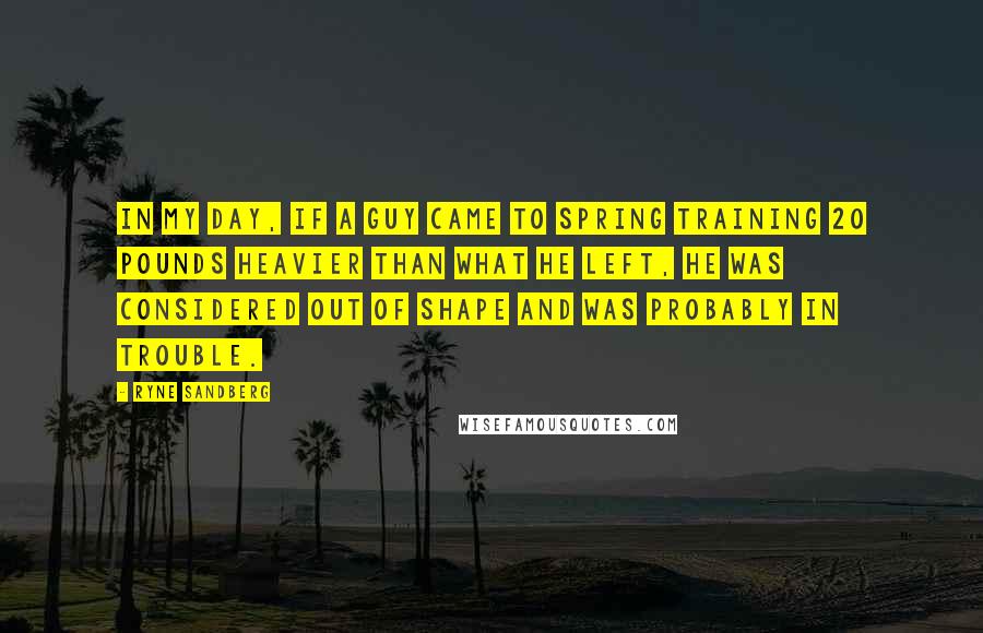 Ryne Sandberg quotes: In my day, if a guy came to spring training 20 pounds heavier than what he left, he was considered out of shape and was probably in trouble.