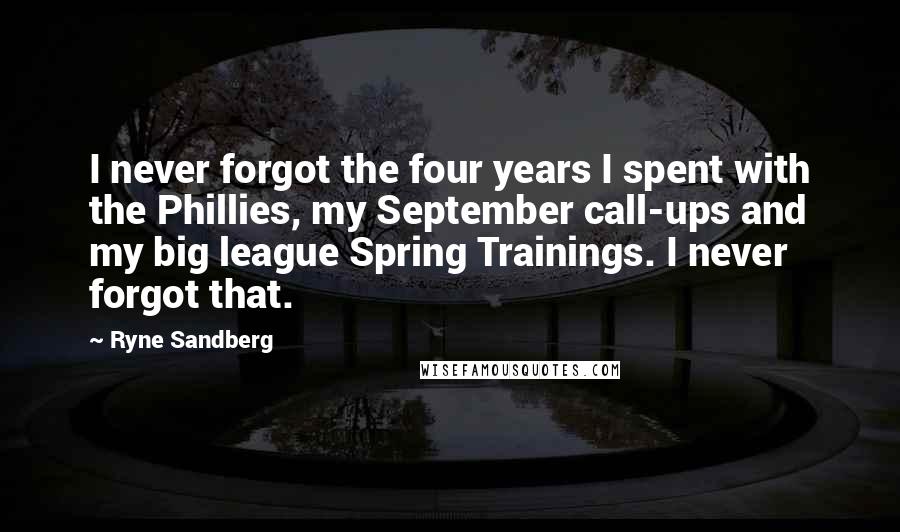 Ryne Sandberg quotes: I never forgot the four years I spent with the Phillies, my September call-ups and my big league Spring Trainings. I never forgot that.