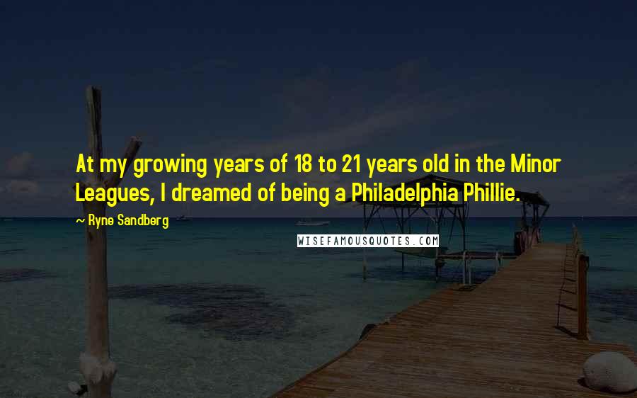 Ryne Sandberg quotes: At my growing years of 18 to 21 years old in the Minor Leagues, I dreamed of being a Philadelphia Phillie.