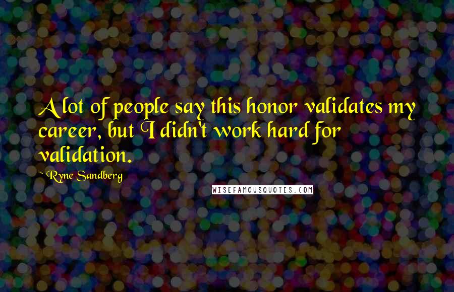 Ryne Sandberg quotes: A lot of people say this honor validates my career, but I didn't work hard for validation.