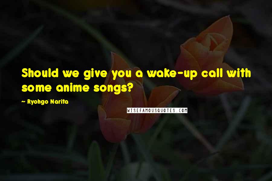 Ryohgo Narita quotes: Should we give you a wake-up call with some anime songs?