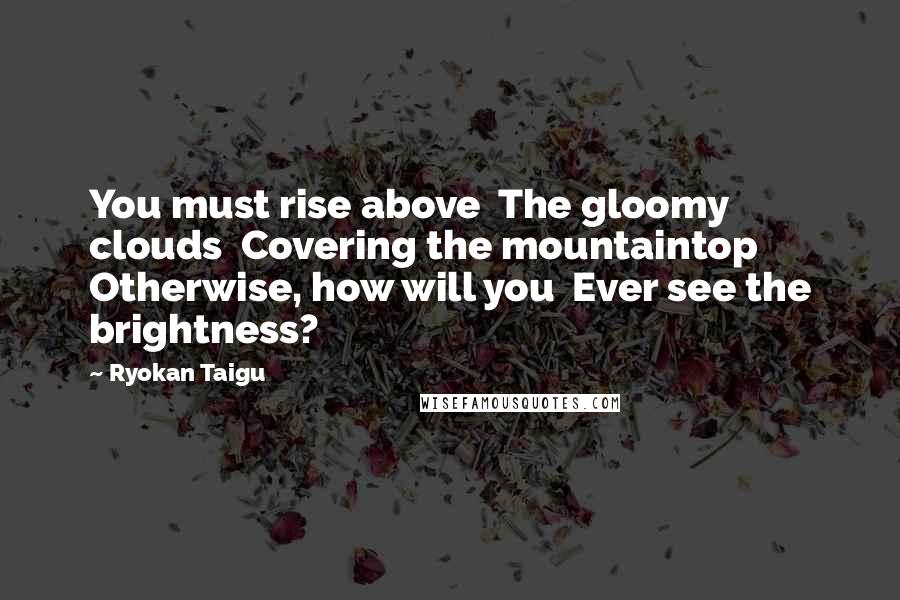 Ryokan Taigu quotes: You must rise above The gloomy clouds Covering the mountaintop Otherwise, how will you Ever see the brightness?