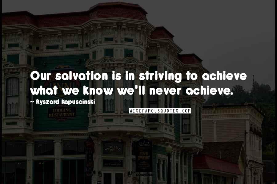 Ryszard Kapuscinski quotes: Our salvation is in striving to achieve what we know we'll never achieve.
