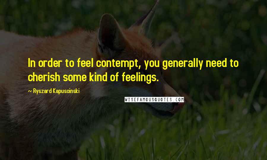 Ryszard Kapuscinski quotes: In order to feel contempt, you generally need to cherish some kind of feelings.