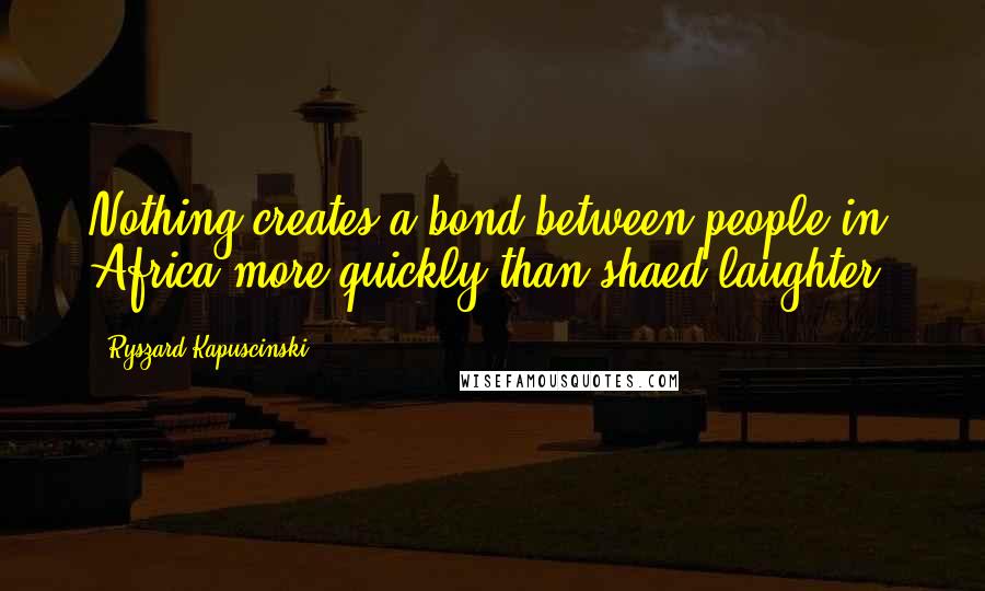 Ryszard Kapuscinski quotes: Nothing creates a bond between people in Africa more quickly than shaed laughter.
