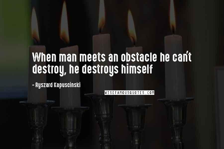 Ryszard Kapuscinski quotes: When man meets an obstacle he can't destroy, he destroys himself