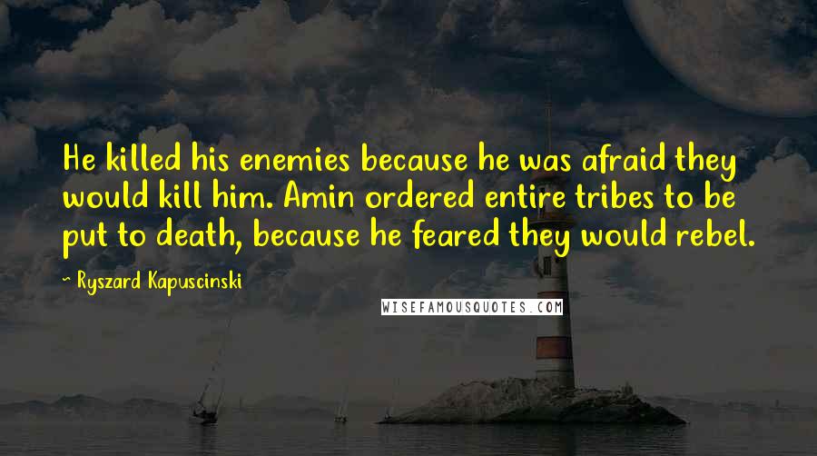 Ryszard Kapuscinski quotes: He killed his enemies because he was afraid they would kill him. Amin ordered entire tribes to be put to death, because he feared they would rebel.