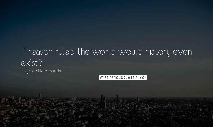 Ryszard Kapuscinski quotes: If reason ruled the world would history even exist?