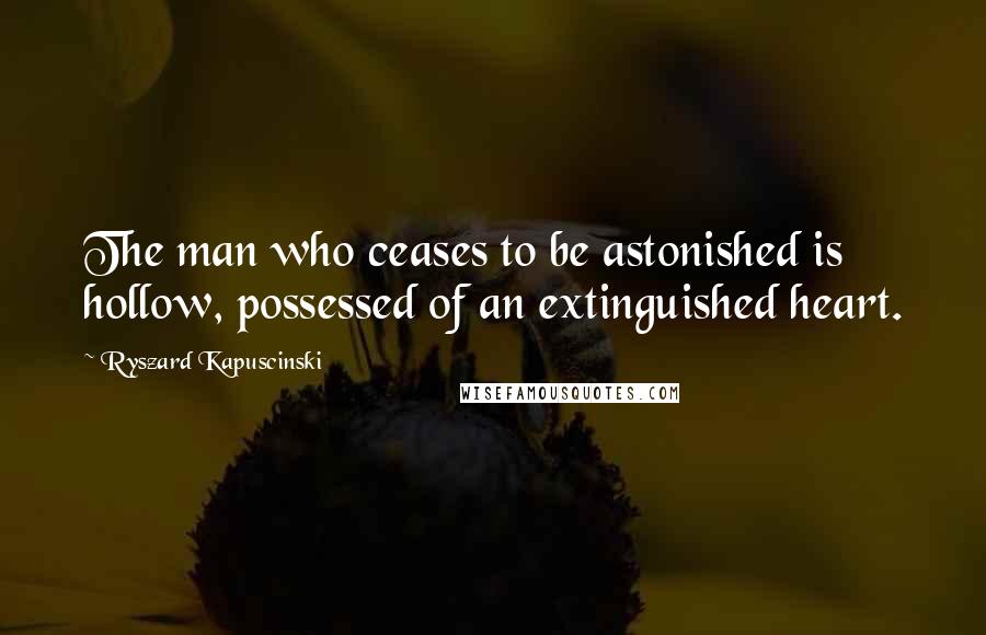 Ryszard Kapuscinski quotes: The man who ceases to be astonished is hollow, possessed of an extinguished heart.