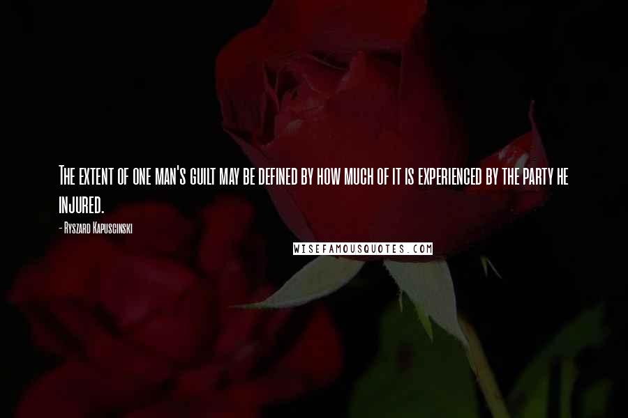 Ryszard Kapuscinski quotes: The extent of one man's guilt may be defined by how much of it is experienced by the party he injured.