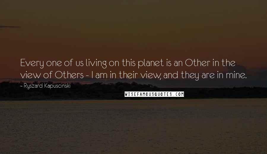 Ryszard Kapuscinski quotes: Every one of us living on this planet is an Other in the view of Others - I am in their view, and they are in mine.