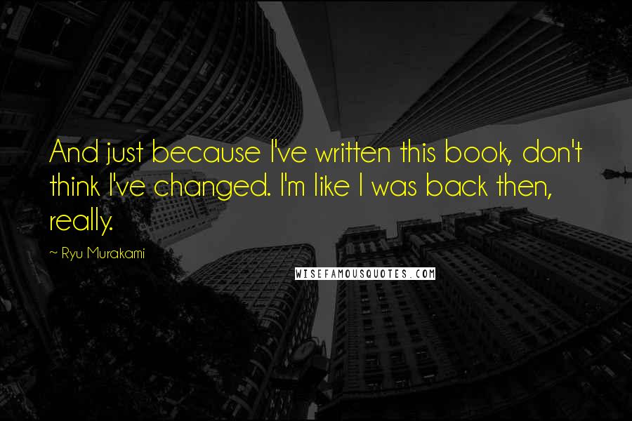 Ryu Murakami quotes: And just because I've written this book, don't think I've changed. I'm like I was back then, really.