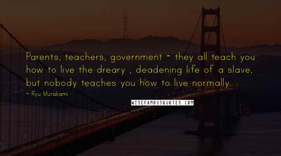 Ryu Murakami quotes: Parents, teachers, government - they all teach you how to live the dreary , deadening life of a slave, but nobody teaches you how to live normally.