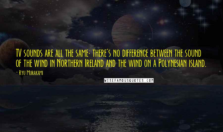 Ryu Murakami quotes: TV sounds are all the same; there's no difference between the sound of the wind in Northern Ireland and the wind on a Polynesian island.