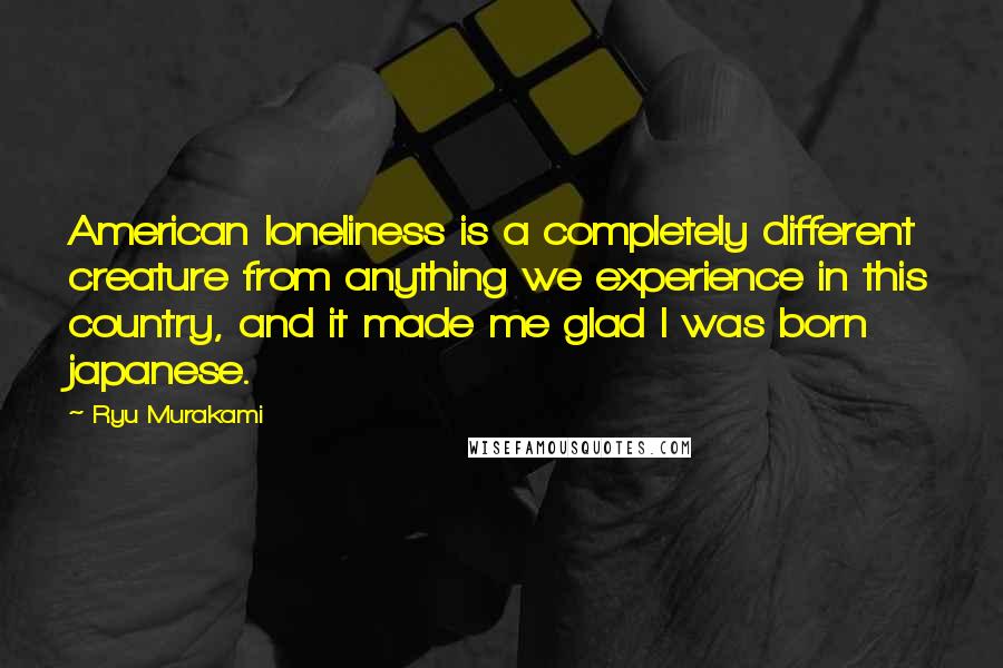 Ryu Murakami quotes: American loneliness is a completely different creature from anything we experience in this country, and it made me glad I was born japanese.