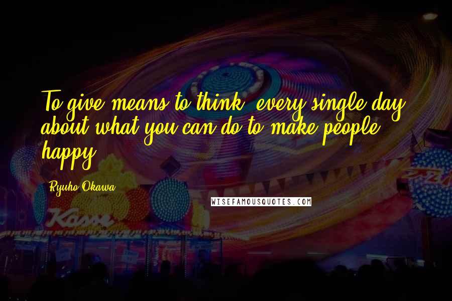 Ryuho Okawa quotes: To give means to think, every single day, about what you can do to make people happy.