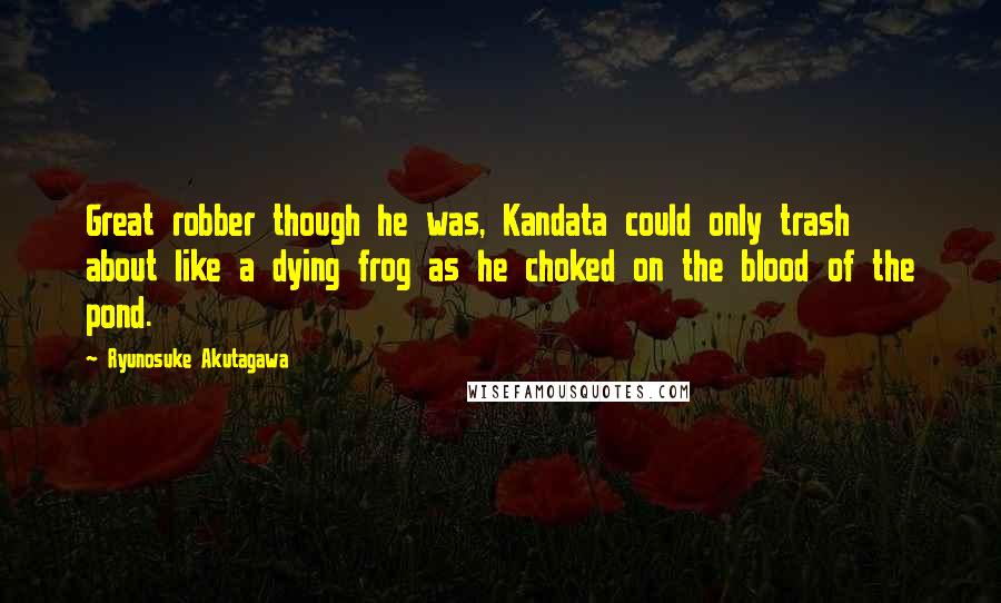 Ryunosuke Akutagawa quotes: Great robber though he was, Kandata could only trash about like a dying frog as he choked on the blood of the pond.