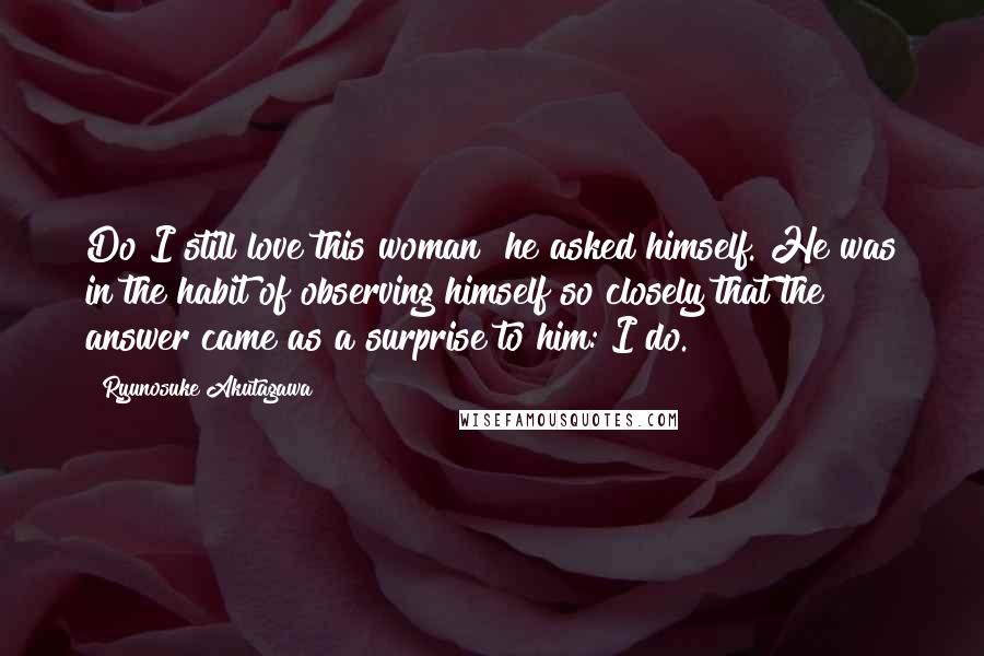 Ryunosuke Akutagawa quotes: Do I still love this woman? he asked himself. He was in the habit of observing himself so closely that the answer came as a surprise to him: I do. Ryunosuke Akutagawa quotes: Do I still love this woman? he asked himself. He was in the habit of observing himself so closely that the answer came as a surprise to him: I do.