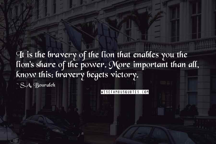 S.A. Bouraleh quotes: It is the bravery of the lion that enables you the lion's share of the power. More important than all, know this: bravery begets victory.