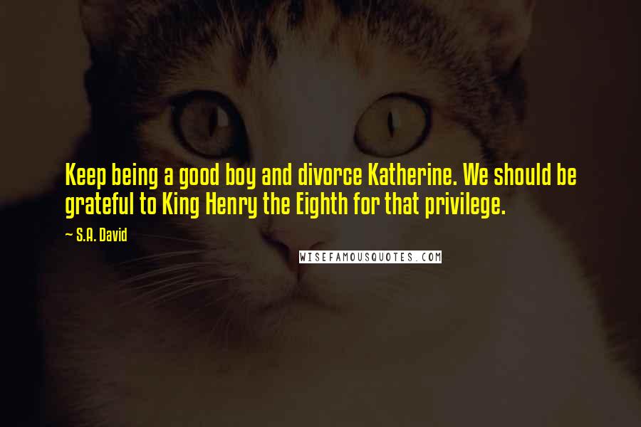 S.A. David quotes: Keep being a good boy and divorce Katherine. We should be grateful to King Henry the Eighth for that privilege.