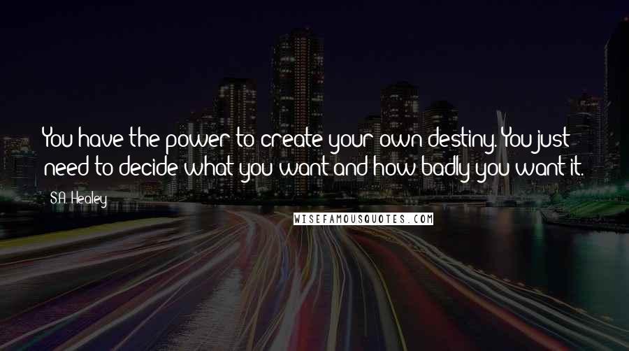 S.A. Healey quotes: You have the power to create your own destiny. You just need to decide what you want and how badly you want it.