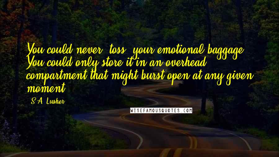 S.A. Lusher quotes: You could never 'toss' your emotional baggage. You could only store it in an overhead compartment that might burst open at any given moment.
