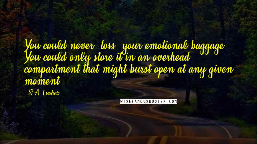 S.A. Lusher quotes: You could never 'toss' your emotional baggage. You could only store it in an overhead compartment that might burst open at any given moment. S.A. Lusher quotes: You could never 'toss' your emotional baggage. You could only store it in an overhead compartment that might burst open at any given moment.