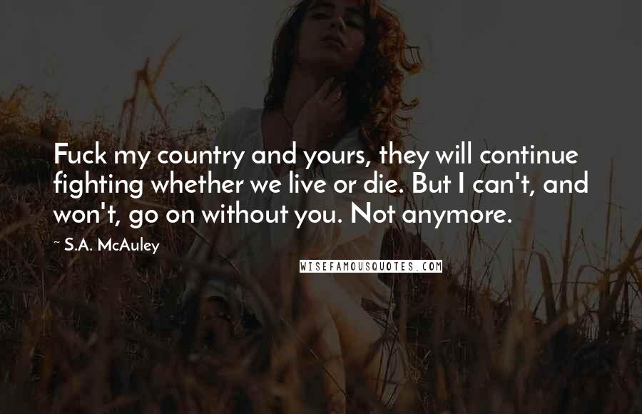 S.A. McAuley quotes: Fuck my country and yours, they will continue fighting whether we live or die. But I can't, and won't, go on without you. Not anymore. S.A. McAuley quotes: Fuck my country and yours, they will continue fighting whether we live or die. But I can't, and won't, go on without you. Not anymore.