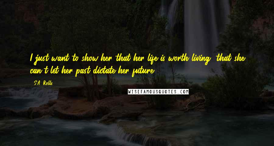 S.A. Rolls quotes: I just want to show her that her life is worth living, that she can't let her past dictate her future. S.A. Rolls quotes: I just want to show her that her life is worth living, that she can't let her past dictate her future.