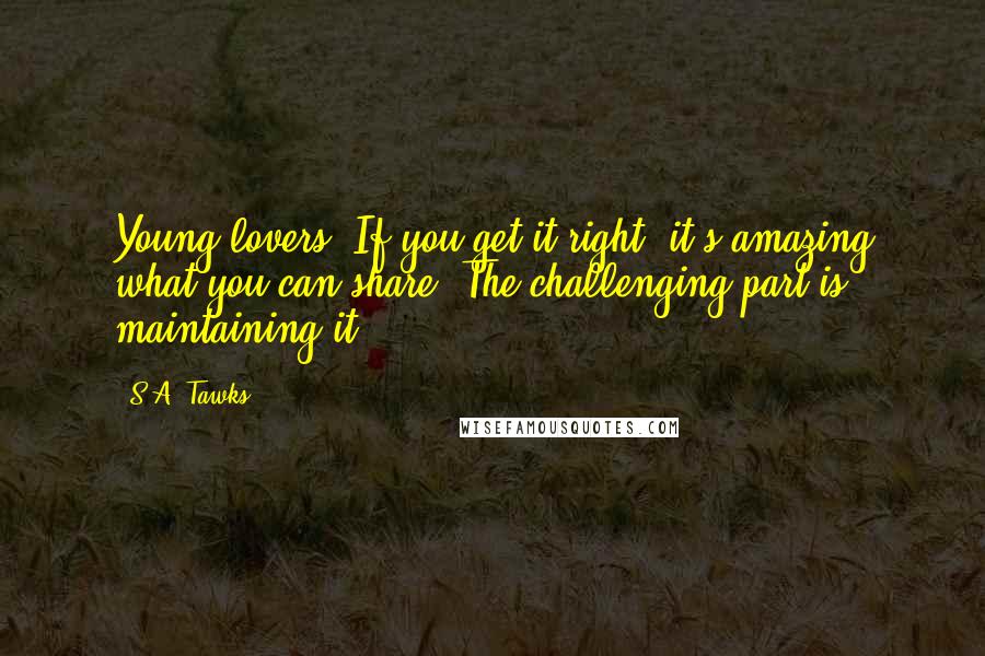 S.A. Tawks quotes: Young lovers. If you get it right, it's amazing what you can share. The challenging part is maintaining it.