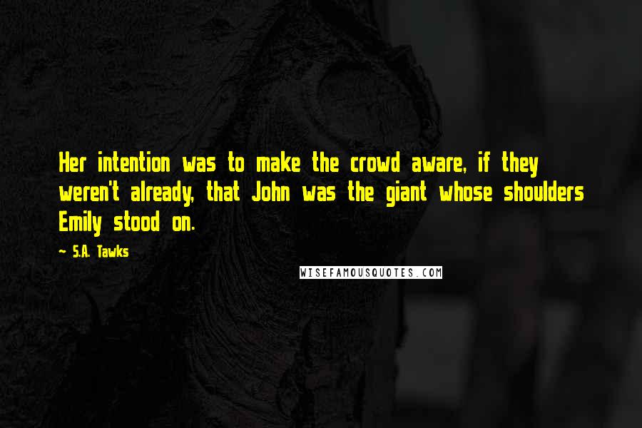 S.A. Tawks quotes: Her intention was to make the crowd aware, if they weren't already, that John was the giant whose shoulders Emily stood on.