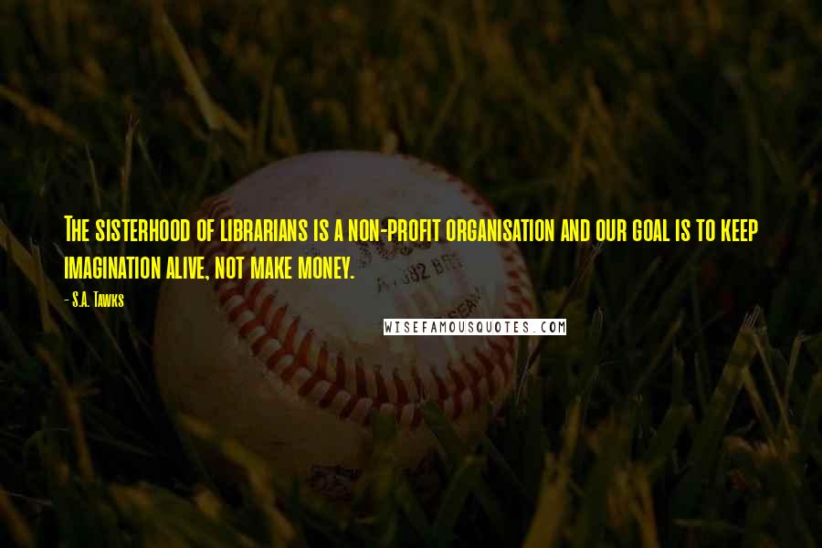 S.A. Tawks quotes: The sisterhood of librarians is a non-profit organisation and our goal is to keep imagination alive, not make money.