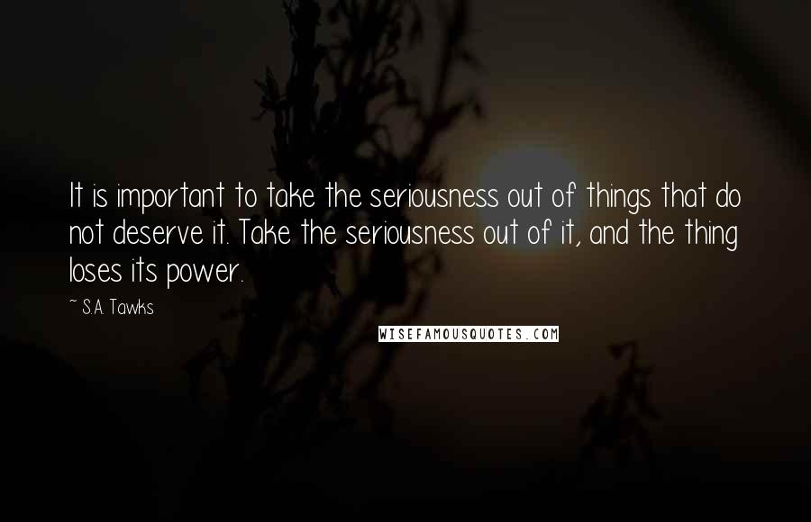 S.A. Tawks quotes: It is important to take the seriousness out of things that do not deserve it. Take the seriousness out of it, and the thing loses its power.