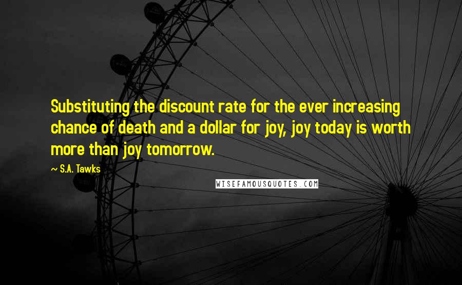 S.A. Tawks quotes: Substituting the discount rate for the ever increasing chance of death and a dollar for joy, joy today is worth more than joy tomorrow.