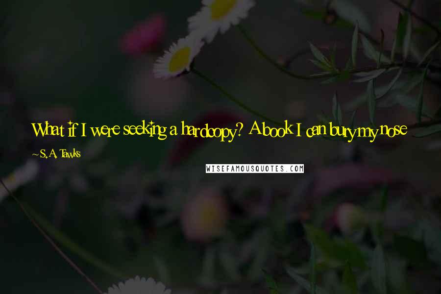 S.A. Tawks quotes: What if I were seeking a hardcopy? A book I can bury my nose in metaphorically and literally if I'm a self-confessed book-sniffer and proud to say so.